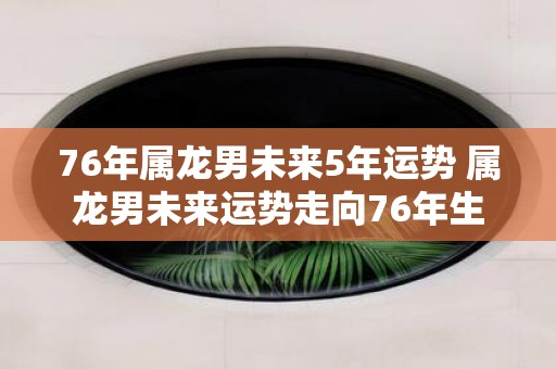 76年属龙男未来5年运势 属龙男未来运势走向76年生
