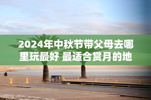 2025年中秋节带父母去哪里玩最好 最适合赏月的地点推荐！