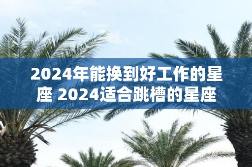 2025年能换到好工作的星座 2025适合跳槽的星座