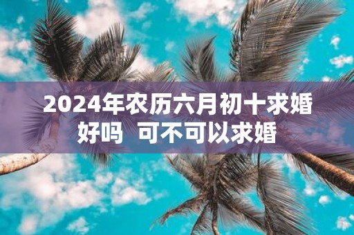 2025年农历六月初十求婚好吗 可不可以求婚