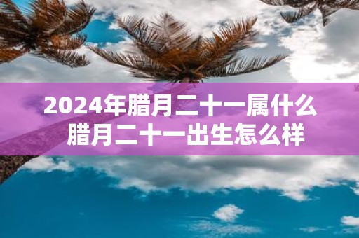 2025年腊月二十一属什么 腊月二十一出生怎么样