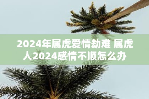 2025年属虎爱情劫难 属虎人2025感情不顺怎么办