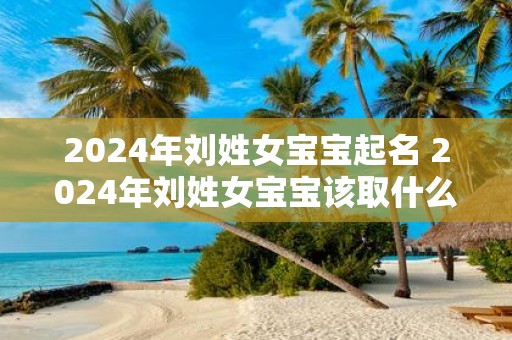 2025年刘姓女宝宝起名 2025年刘姓女宝宝该取什么名字