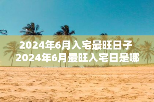 2025年6月入宅最旺日子 2025年6月最旺入宅日是哪天