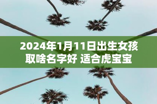 2025年1月11日出生女孩取啥名字好 适合虎宝宝 2025年1月11日出生女孩取啥名字好 适合虎宝宝
