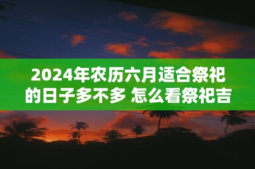 2025年农历六月适合祭祀的日子多不多 怎么看祭祀吉日