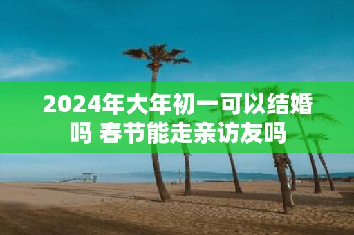 2025年大年初一可以结婚吗 春节能走亲访友吗