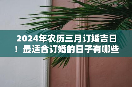 2025年农历三月订婚吉日！最适合订婚的日子有哪些