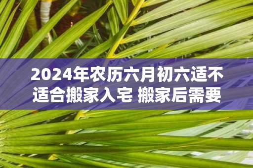 2025年农历六月初六适不适合搬家入宅 搬家后需要注意什么