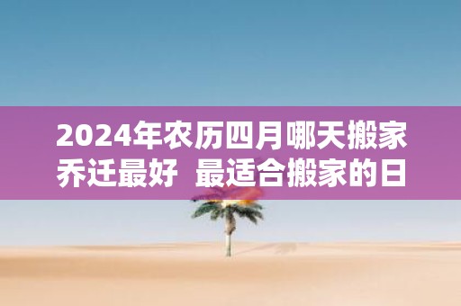 2025年农历四月哪天搬家乔迁最好 最适合搬家的日子