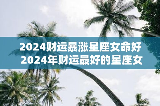 2025财运暴涨星座女命好 2025年财运最好的星座女生