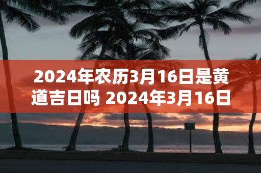2025年农历3月16日是黄道吉日吗 2025年3月16日黄道吉日吗