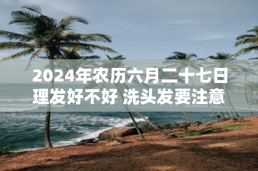 2025年农历六月二十七日理发好不好 洗头发要注意什么