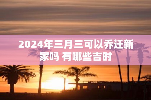 2025年三月三可以乔迁新家吗 有哪些吉时