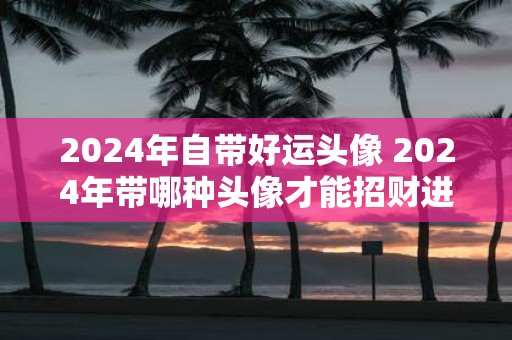 2025年自带好运头像 2025年带哪种头像才能招财进宝