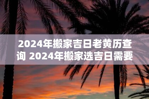 2025年搬家吉日老黄历查询 2025年搬家选吉日需要用老黄历吗