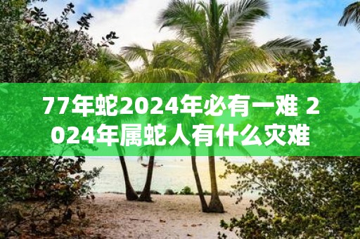 77年蛇2025年必有一难 2025年属蛇人有什么灾难