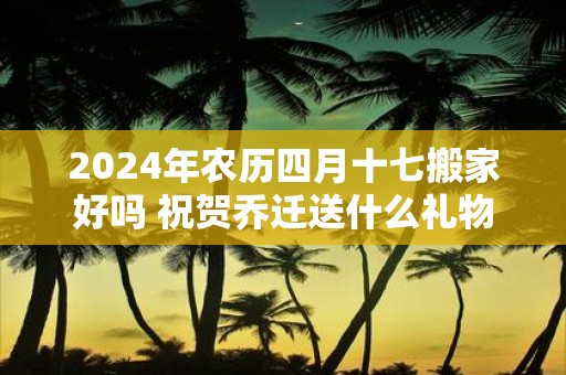 2025年农历四月十七搬家好吗 祝贺乔迁送什么礼物好
