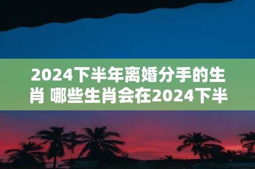 2025下半年离婚分手的生肖 哪些生肖会在2025下半年离婚