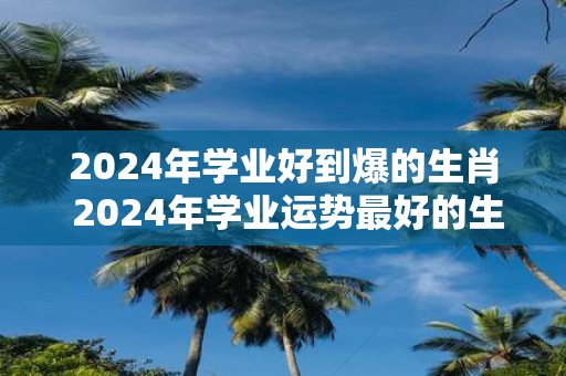 2025年学业好到爆的生肖 2025年学业运势最好的生肖