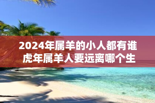 2025年属羊的小人都有谁 虎年属羊人要远离哪个生肖
