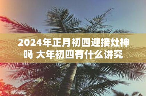 2025年正月初四迎接灶神吗 大年初四有什么讲究