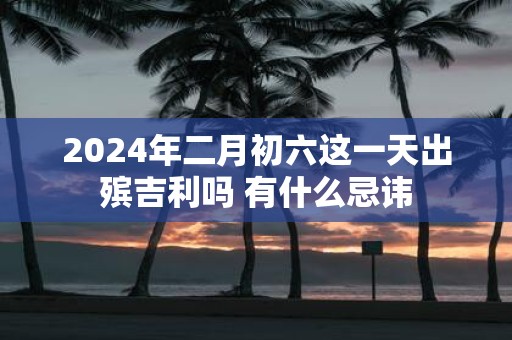 2025年二月初六这一天出殡吉利吗 有什么忌讳