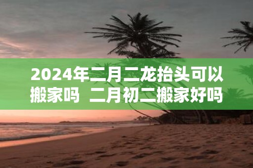 2025年二月二龙抬头可以搬家吗 二月初二搬家好吗