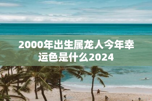 2000年出生属龙人今年幸运色是什么2025