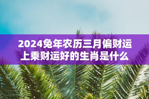 2025蛇年农历三月偏财运上乘财运好的生肖是什么
