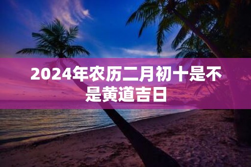 2025年农历二月初十是不是黄道吉日