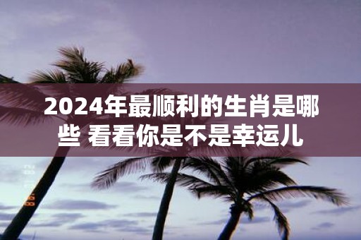 2025年最顺利的生肖是哪些 看看你是不是幸运儿