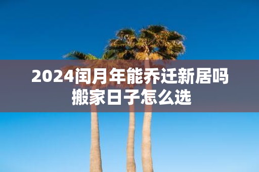 2025闰月年能乔迁新居吗 搬家日子怎么选