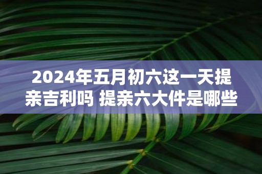 2025年五月初六这一天提亲吉利吗 提亲六大件是哪些