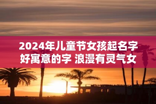 2025年儿童节女孩起名字好寓意的字 浪漫有灵气女孩名字