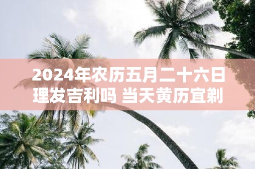 2025年农历五月二十六日理发吉利吗 当天黄历宜剃头吗