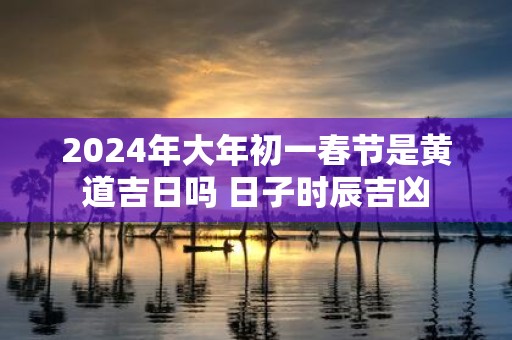 2025年大年初一春节是黄道吉日吗 日子时辰吉凶