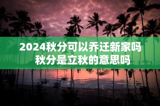 2025秋分可以乔迁新家吗 秋分是立秋的意思吗