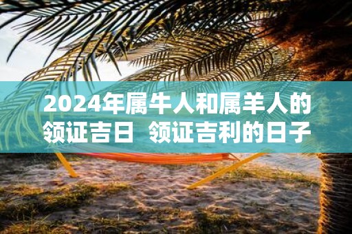 2025年属牛人和属羊人的领证吉日 领证吉利的日子