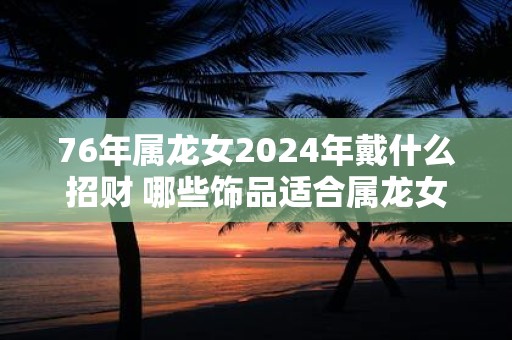 76年属龙女2025年戴什么招财 哪些饰品适合属龙女