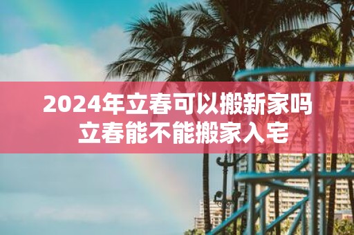 2025年立春可以搬新家吗 立春能不能搬家入宅