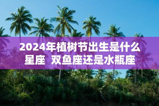 2025年植树节出生是什么星座 双鱼座还是水瓶座