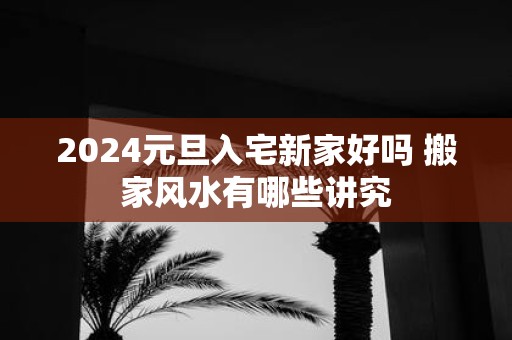 2025元旦入宅新家好吗 搬家风水有哪些讲究