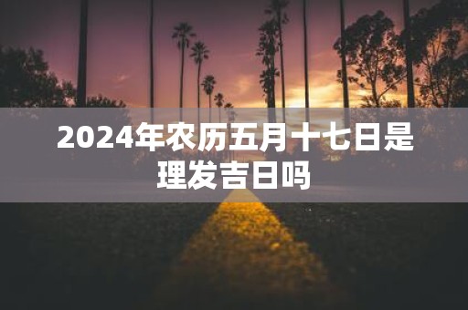 2025年农历五月十七日是理发吉日吗