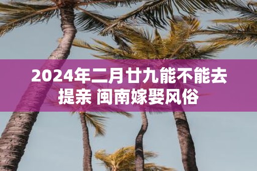 2025年二月廿九能不能去提亲 闽南嫁娶风俗