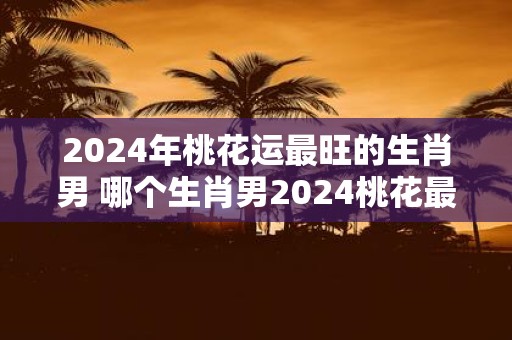 2025年桃花运最旺的生肖男 哪个生肖男2025桃花最旺