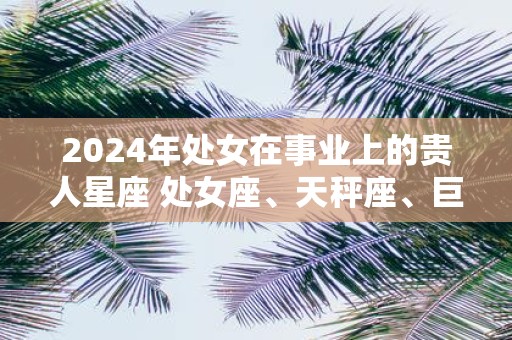 2025年处女在事业上的贵人星座 处女座、天秤座、巨蟹座