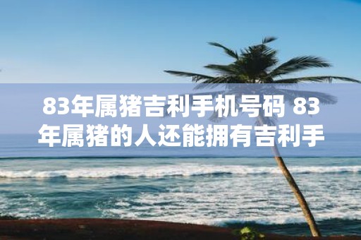 83年属猪吉利手机号码 83年属猪的人还能拥有吉利手机号码吗