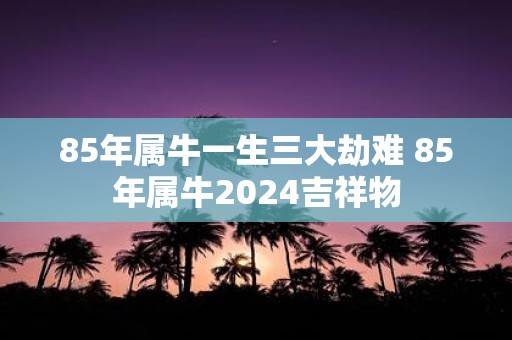85年属牛一生三大劫难 85年属牛2025吉祥物