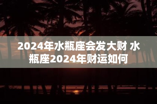 2025年水瓶座会发大财 水瓶座2025年财运如何